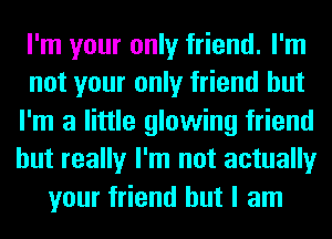 I'm your only friend. I'm
not your only friend but
I'm a little glowing friend
but really I'm not actually
your friend but I am