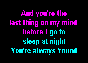 And you're the
last thing on my mind

before I 90 to
sleep at night
You're always 'round