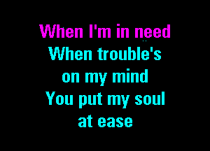 When I'm in need
When trouble's

on my mind
You put my soul
at ease