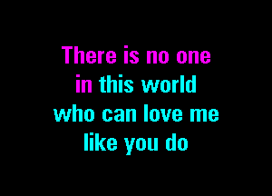 There is no one
in this world

who can love me
like you do