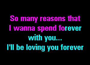 So many reasons that
I wanna spend forever

with you...
I'll be loving you forever