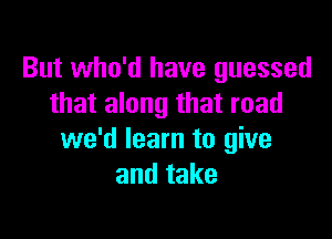 But who'd have guessed
that along that road

we'd learn to give
andtake