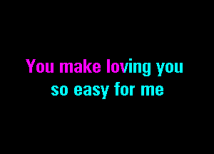 You make loving you

so easy for me