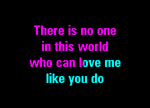 There is no one
in this world

who can love me
like you do