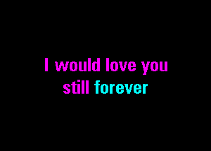I would love you

still forever