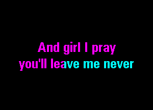 And girl I pray

you'll leave me never