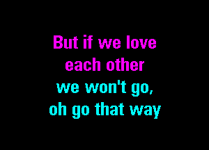 But if we love
each other

we won't go,
oh go that way