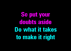 So put your
doubts aside

Do what it takes
to make it right