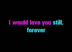 I would love you still,

forever