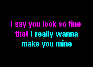 I say you look so fine

that I really wanna
make you mine