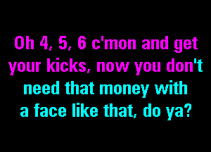 0h 4, 5, 6 c'mon and get
your kicks, now you don't
need that money with
a face like that, do ya?