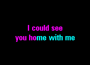 I could see

you home with me