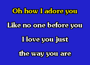 Oh how I adore you

Like no one before you

I love you just

me way you are