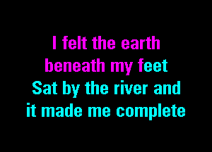 I felt the earth
beneath my feet

Sat by the river and
it made me complete