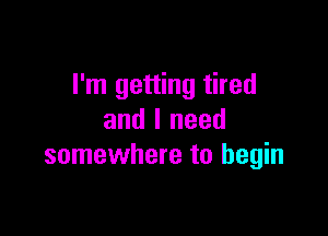 I'm getting tired

and I need
somewhere to begin