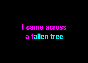 I came across

a fallen tree