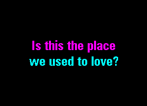 Is this the place

we used to love?