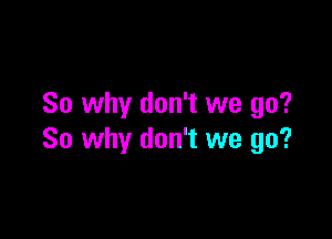 So why don't we go?

So why don't we go?