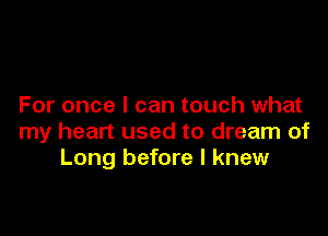 For once I can touch what

my heart used to dream of
Long before I knew