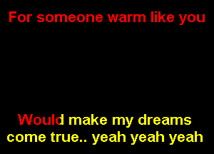 For someone warm like you

Would make my dreams
come true.. yeah yeah yeah