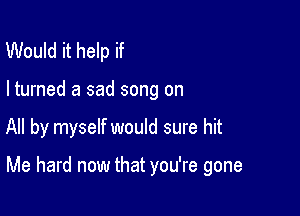 Would it help if

I turned a sad song on

All by myself would sure hit

Me hard now that you're gone