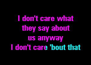 I don't care what
they say about

us anyway
I don't care 'hout that