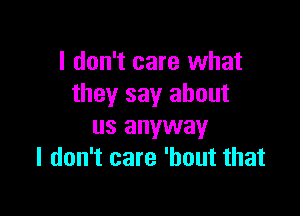 I don't care what
they say about

us anyway
I don't care 'hout that