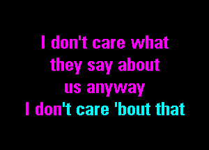 I don't care what
they say about

us anyway
I don't care 'hout that