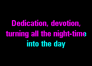Dedication, devotion,

turning all the night-time
into the day