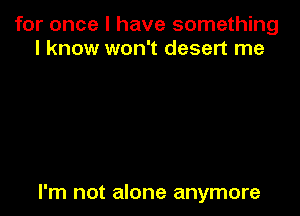 for once I have something
I know won't desert me

I'm not alone anymore