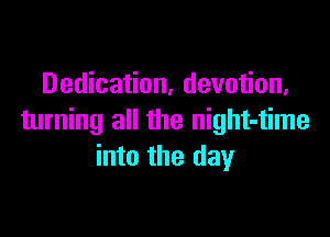 Dedication, devotion,

turning all the night-time
into the day