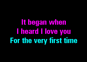 It began when

I heard I love you
For the very first time