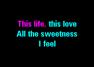 This life, this love

All the sweetness
I feel