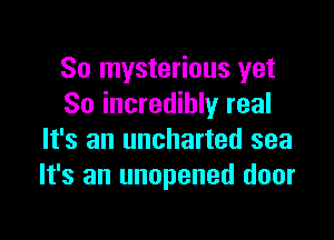 So mysterious yet
So incredibly real

It's an uncharted sea
It's an unopened door