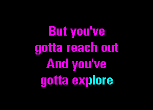 But you've
gotta reach out

And you've
gotta explore