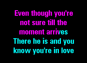 Even though you're
not sure till the

moment arrives
There he is and you
know you're in love