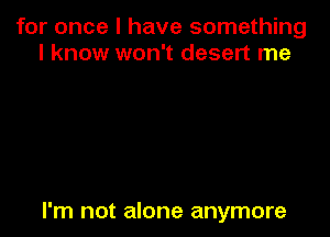 for once I have something
I know won't desert me

I'm not alone anymore