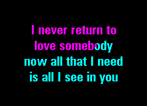 I never return to
love somebody

now all that I need
is all I see in you