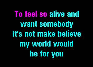 To feel so alive and
want somebody

It's not make believe
my world would
be for you