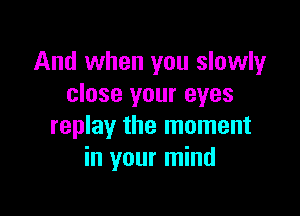 And when you slowly
close your eyes

replay the moment
in your mind