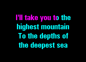 I'll take you to the
highest mountain

To the depths of
the deepest sea