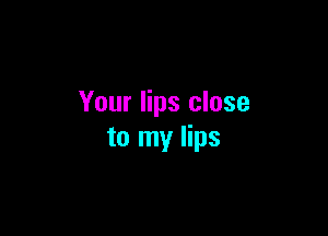 Your lips close

to my lips