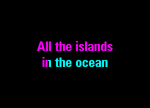 All the islands

in the ocean