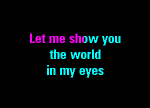 Let me show you

the world
in my eyes