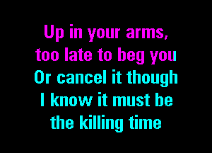 Up in your arms,
too late to beg you

Or cancel it though
I know it must he
the killing time
