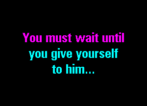 You must wait until

you give yourself
to him...