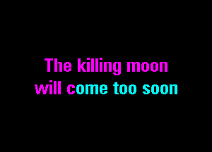 The killing moon

will come too soon