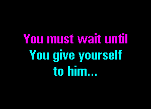 You must wait until

You give yourself
to him...