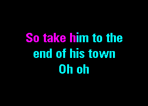 So take him to the

end of his town
Oh oh