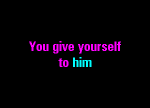 You give yourself

to him